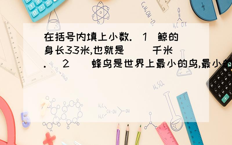 在括号内填上小数.（1）鲸的身长33米,也就是（ ）千米.( 2 ) 蜂鸟是世界上最小的鸟,最小的蜂鸟体重在括号内填上小数.（1）鲸的身长33米,也就是（ ）千米.( 2 ) 蜂鸟是世界上最小的鸟,最小的