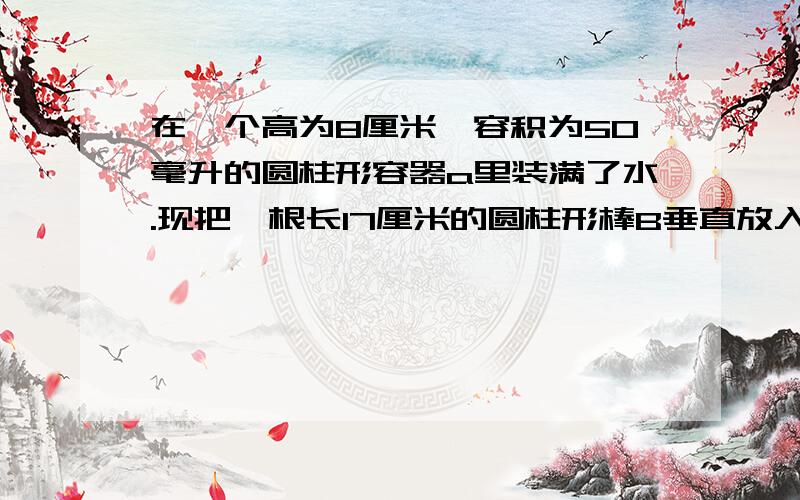 在一个高为8厘米,容积为50毫升的圆柱形容器a里装满了水.现把一根长17厘米的圆柱形棒B垂直放入A中,使B的底面和A的底面接触.这时一部分水从容器A中溢出,当把B从A中拿走后,A中的水面高度只