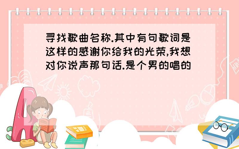 寻找歌曲名称.其中有句歌词是这样的感谢你给我的光荣,我想对你说声那句话.是个男的唱的