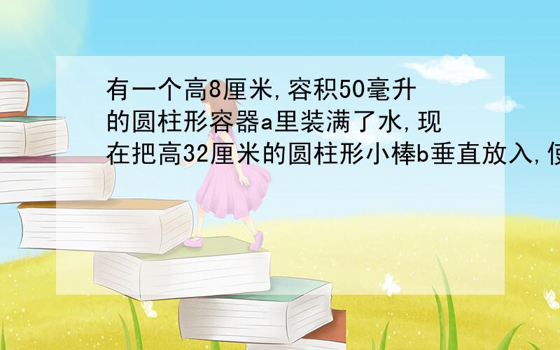 有一个高8厘米,容积50毫升的圆柱形容器a里装满了水,现在把高32厘米的圆柱形小棒b垂直放入,使b的底面和a的底面接触,这时一部分水从容器a中溢出,当把b从a中拿走后,a中水的高度只有6厘米,求