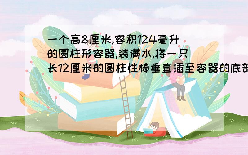 一个高8厘米,容积124毫升的圆柱形容器,装满水,将一只长12厘米的圆柱性棒垂直插至容器的底部,有水溢出把棒从水中抽出后,水的高度只有6厘米,求棒的体积（结果精确到立方厘米）