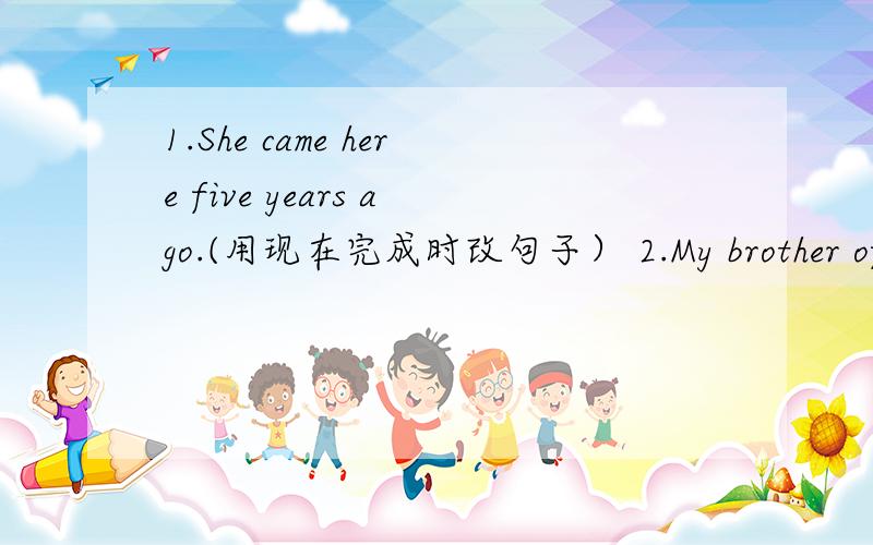 1.She came here five years ago.(用现在完成时改句子） 2.My brother often draws a picture.（用现在进行时改句子）