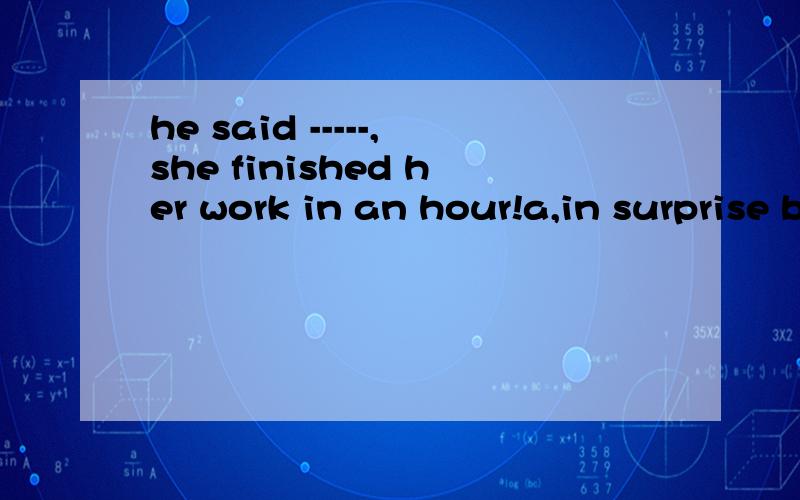 he said -----,she finished her work in an hour!a,in surprise b,in surprised c,with surprise d,surprising