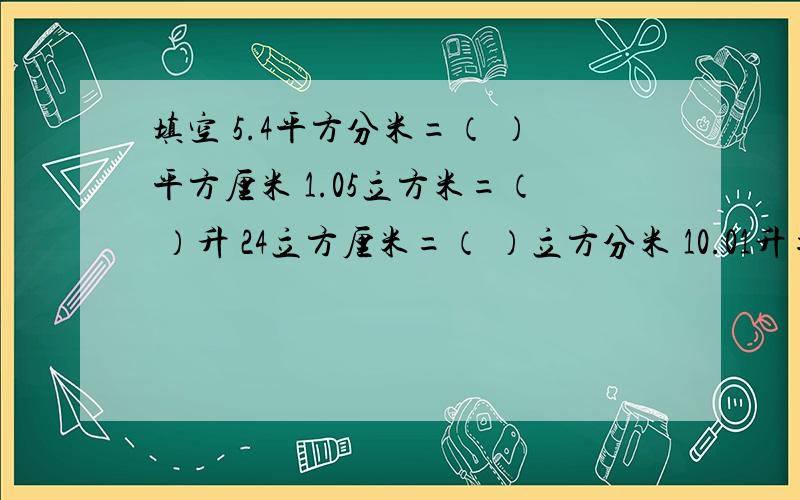 填空 5.4平方分米=（ ）平方厘米 1.05立方米=（ ）升 24立方厘米=（ ）立方分米 10.01升=（ ）毫升 4正确率要高,不要错填空5.4平方分米=（ ）平方厘米 1.05立方米=（ ）升24立方厘米=（ ）立方分