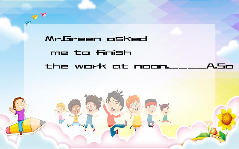 Mr.Green asked me to finish the work at noon.____A.So did I   B.SO I did    C.I did so    D.Did I so我认为答案应该是：C“我那样做了 ”  应该是：I did so.吧?