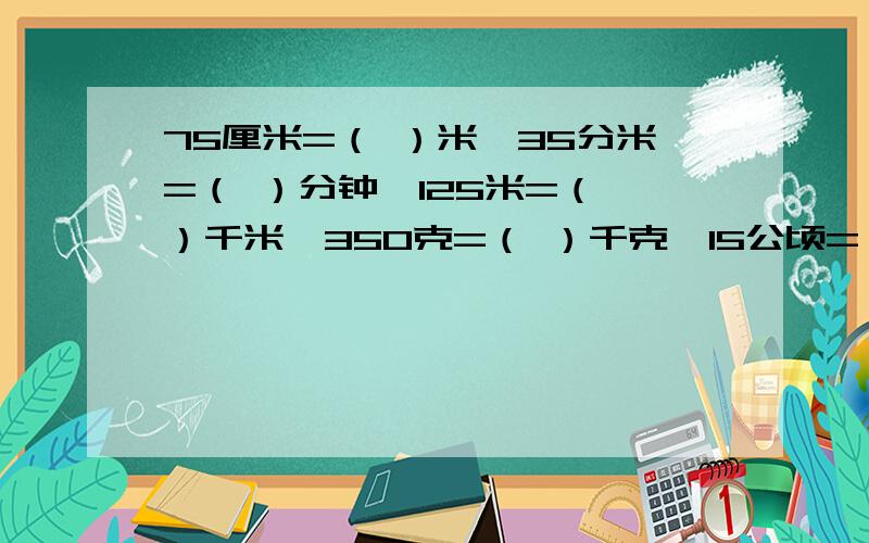 75厘米=（ ）米,35分米=（ ）分钟,125米=（ ）千米,350克=（ ）千克,15公顷=（ ）平方千米请回答完整!