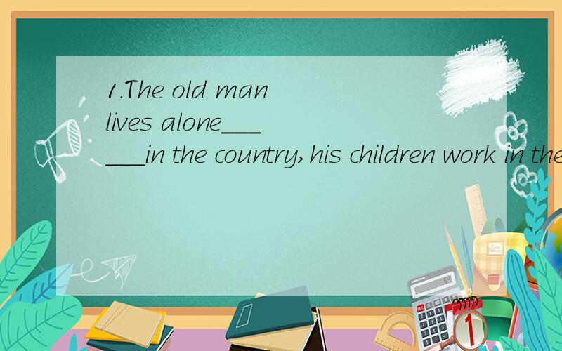 1.The old man lives alone______in the country,his children work in the city.2.Tim worked hard at math,but he f ailed_______ the exam again.3.My mother is cooking in the kitchen_________ now.4.Miss Yang isn’t here right now.Can I take a message ____