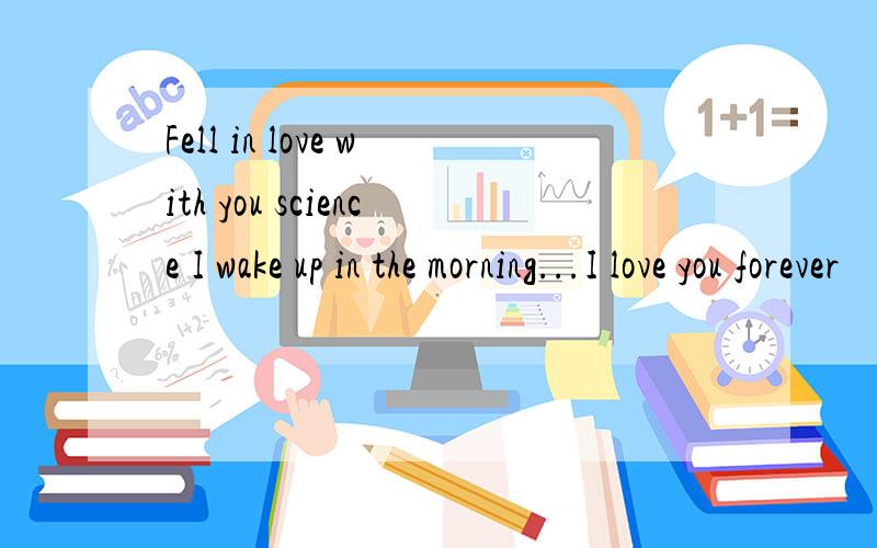 Fell in love with you science I wake up in the morning...I love you forever