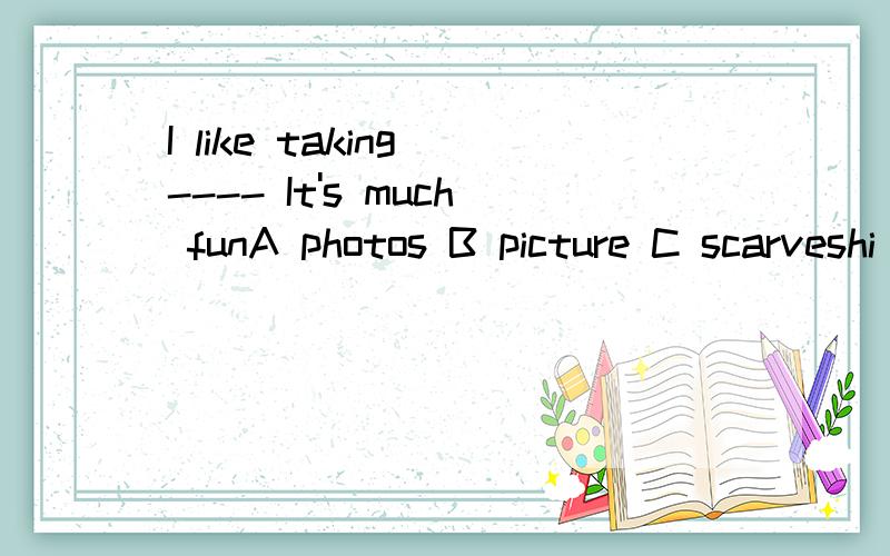 I like taking ---- It's much funA photos B picture C scarveshi