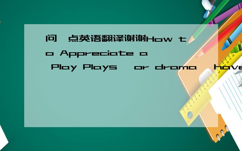 问一点英语翻译谢谢How to Appreciate a Play Plays, or drama, have fascinated people all over the world throughout history. A play is a vivid representation of real-life activities. Appreciating a play requires the audience to explore what lie