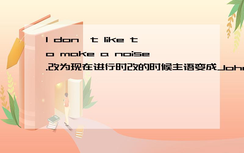 I don't like to make a noise.改为现在进行时改的时候主语变成John