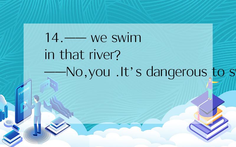 14.—— we swim in that river?——No,you .It’s dangerous to swim there.— we swim in that river?—No,you .It' s dangerous to swim there.A.Must; can't B.Can; may notC.Shall; don't D.May; mustn't