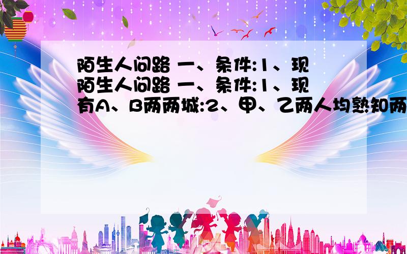 陌生人问路 一、条件:1、现陌生人问路 一、条件:1、现有A、B两两城:2、甲、乙两人均熟知两城:3、甲诚实,只说真话:乙只会撒谎,从不说真话:4、陌生人x只知甲乙两人中,一说真话,一说假话,但