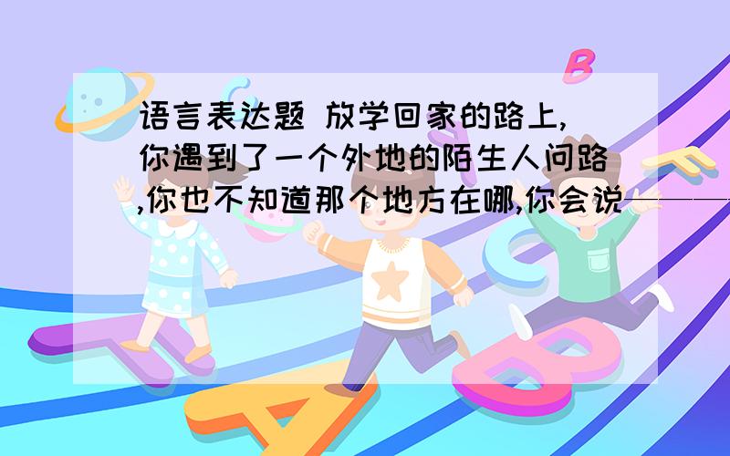 语言表达题 放学回家的路上,你遇到了一个外地的陌生人问路,你也不知道那个地方在哪,你会说——————