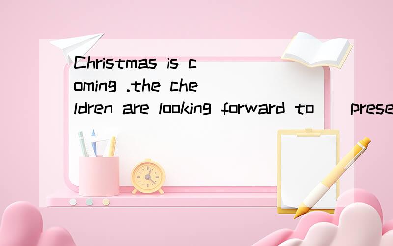 Christmas is coming .the cheldren are looking forward to__presents from Father Christmas .A,getb,givec,givingd,getting选哪个?