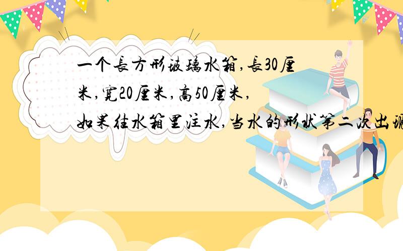 一个长方形玻璃水箱,长30厘米,宽20厘米,高50厘米,如果往水箱里注水,当水的形状第二次出现相对的面是方形时,注入的水有多少?当水的形状第二次出现相对的面是正方形时，注入的水有多少？