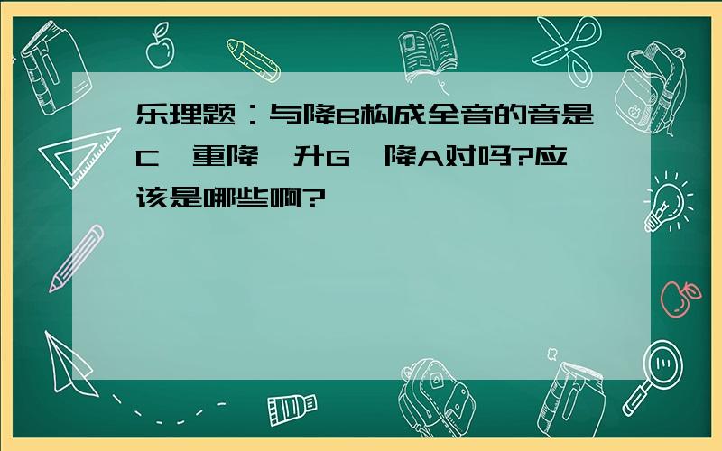 乐理题：与降B构成全音的音是C、重降、升G、降A对吗?应该是哪些啊?