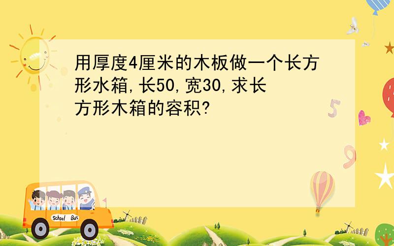 用厚度4厘米的木板做一个长方形水箱,长50,宽30,求长方形木箱的容积?