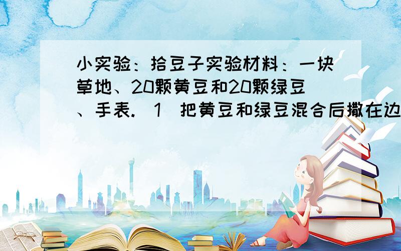 小实验：拾豆子实验材料：一块草地、20颗黄豆和20颗绿豆、手表.（1）把黄豆和绿豆混合后撒在边上为1米的正方形草地上.（2）让1个同学计时,你有15秒的时间拾豆子.注意1次只能拾1颗,在规