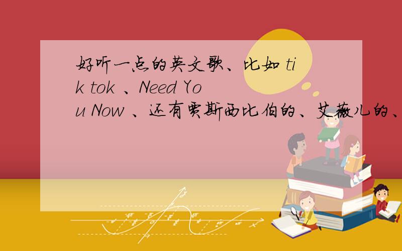 好听一点的英文歌、比如 tik tok 、Need You Now 、还有贾斯西比伯的、艾薇儿的、这一些类型的歌!