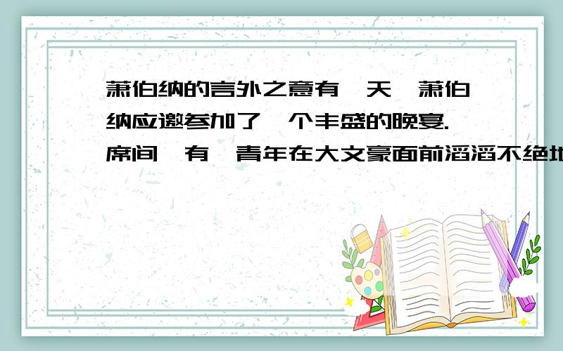 萧伯纳的言外之意有一天,萧伯纳应邀参加了一个丰盛的晚宴.席间,有一青年在大文豪面前滔滔不绝地吹嘘自己的才能,不可一世.起初,萧伯纳缄口不言,洗耳恭听.后来,他愈听愈觉得不是滋味.最