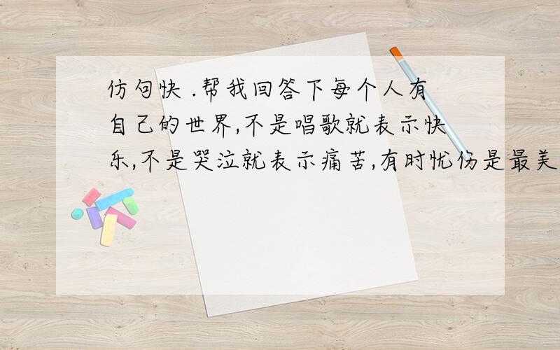 仿句快 .帮我回答下每个人有自己的世界,不是唱歌就表示快乐,不是哭泣就表示痛苦,有时忧伤是最美的体验,有时凄凉是最感人的乐章.怎么弄.快