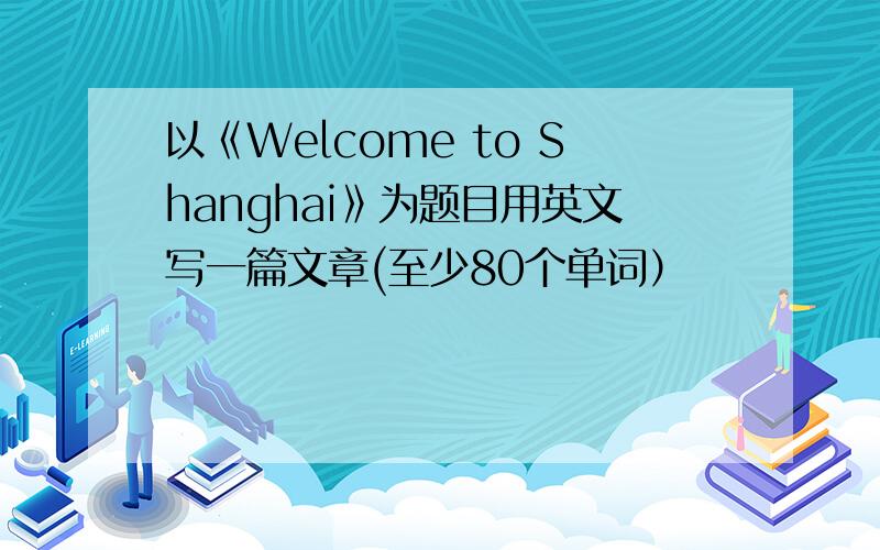 以《Welcome to Shanghai》为题目用英文写一篇文章(至少80个单词）