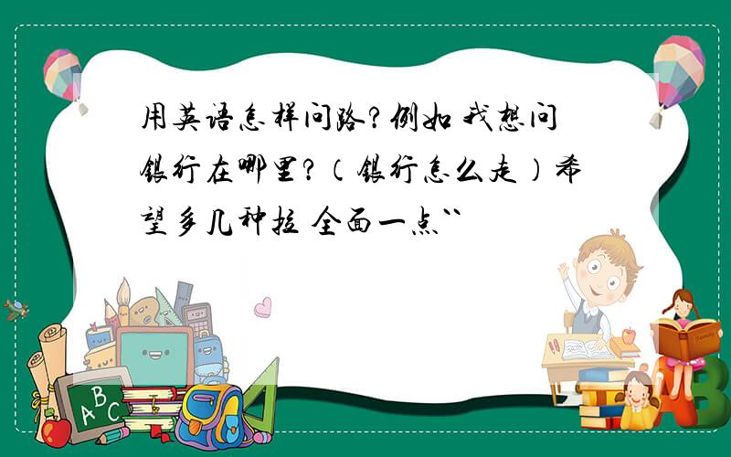 用英语怎样问路?例如 我想问银行在哪里?（银行怎么走）希望多几种拉 全面一点``