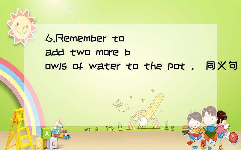 6.Remember to add two more bowls of water to the pot .(同义句) _______ forge6.Remember to add two more bowls of waterto the pot .(同义句)_______forget ________ _______ _______ twobowls of water ______ the pot.