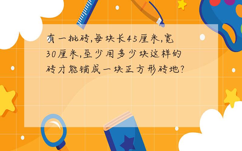 有一批砖,每块长45厘米,宽30厘米,至少用多少块这样的砖才能铺成一块正方形砖地?