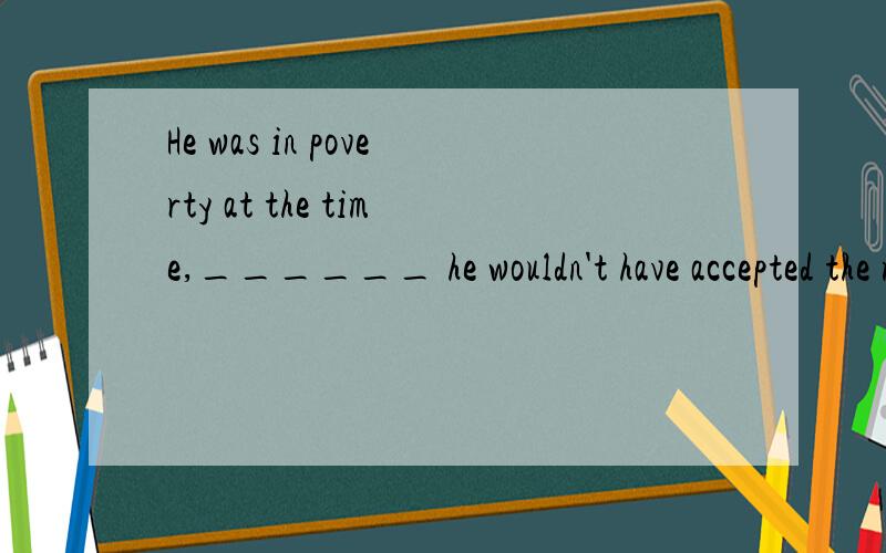 He was in poverty at the time,______ he wouldn't have accepted the moneyA however B therefore C otherwise D then