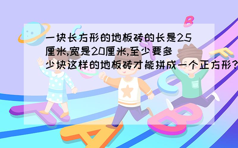 一块长方形的地板砖的长是25厘米,宽是20厘米,至少要多少块这样的地板砖才能拼成一个正方形?