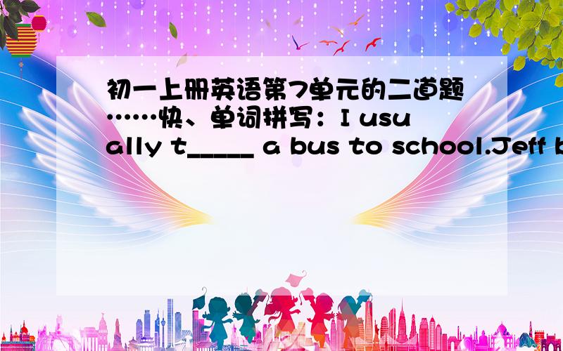 初一上册英语第7单元的二道题……快、单词拼写：I usually t_____ a bus to school.Jeff brushes his t______every day.快……我想应该是和第7单元的单词有关联的、急……