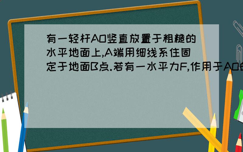 有一轻杆AO竖直放置于粗糙的水平地面上,A端用细线系住固定于地面B点.若有一水平力F,作用于AO的中点,θ=30°,杆可保持平衡,求O点与地面间的作用力的大小.θ是杆与绳子的夹角!F方向是水平向