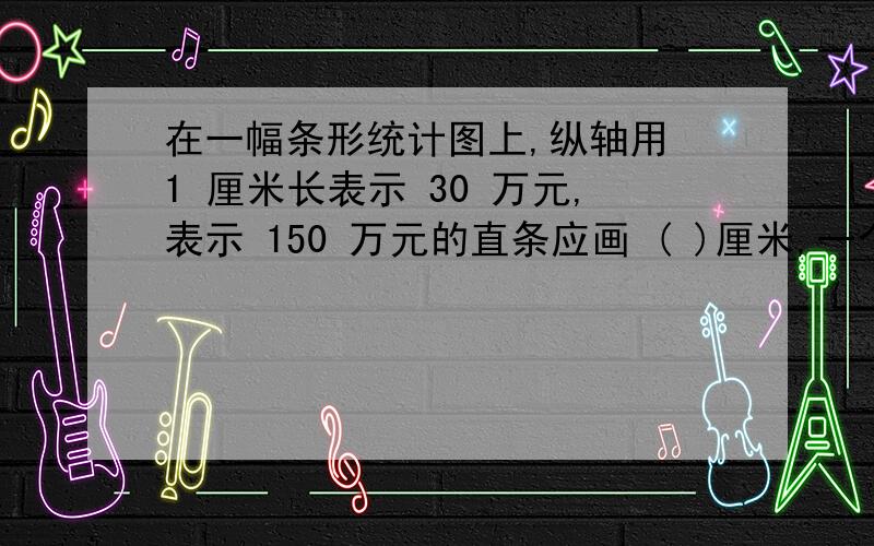 在一幅条形统计图上,纵轴用 1 厘米长表示 30 万元,表示 150 万元的直条应画 ( )厘米,一个直条长 2.5在一幅条形统计图上,纵轴用 1 厘米长表示 30 万元,表示 150 万元的直条应画 （ ）厘米长,一个