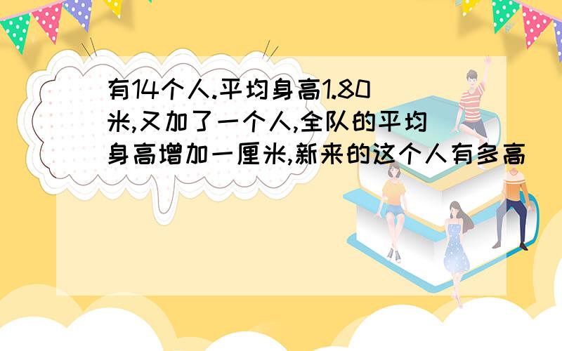 有14个人.平均身高1.80米,又加了一个人,全队的平均身高增加一厘米,新来的这个人有多高