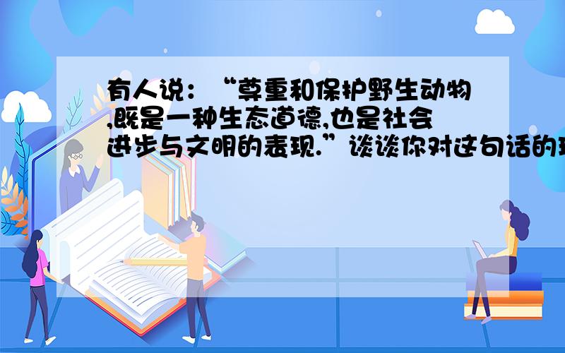 有人说：“尊重和保护野生动物,既是一种生态道德,也是社会进步与文明的表现.”谈谈你对这句话的理解.