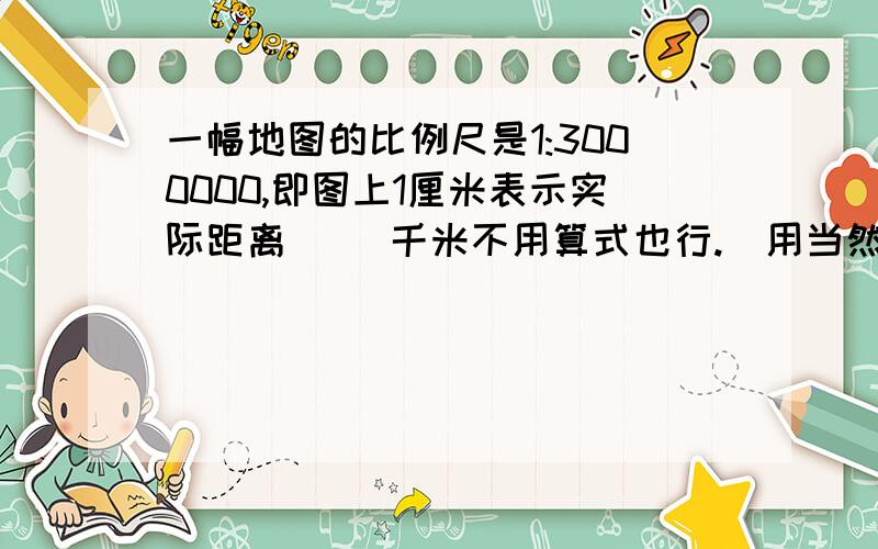 一幅地图的比例尺是1:3000000,即图上1厘米表示实际距离（ ）千米不用算式也行.（用当然更好）急了、快点儿.