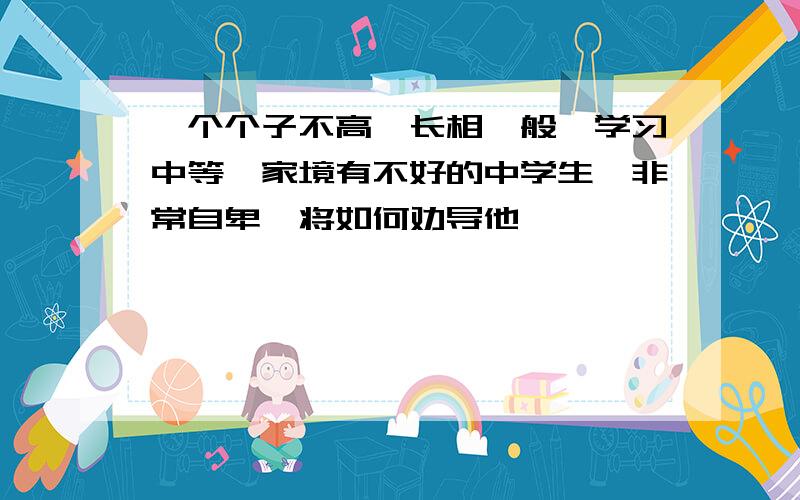 一个个子不高,长相一般,学习中等,家境有不好的中学生,非常自卑,将如何劝导他