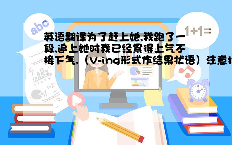 英语翻译为了赶上她,我跑了一段,追上她时我已经累得上气不接下气.（V-ing形式作结果状语）注意括号内的要求，