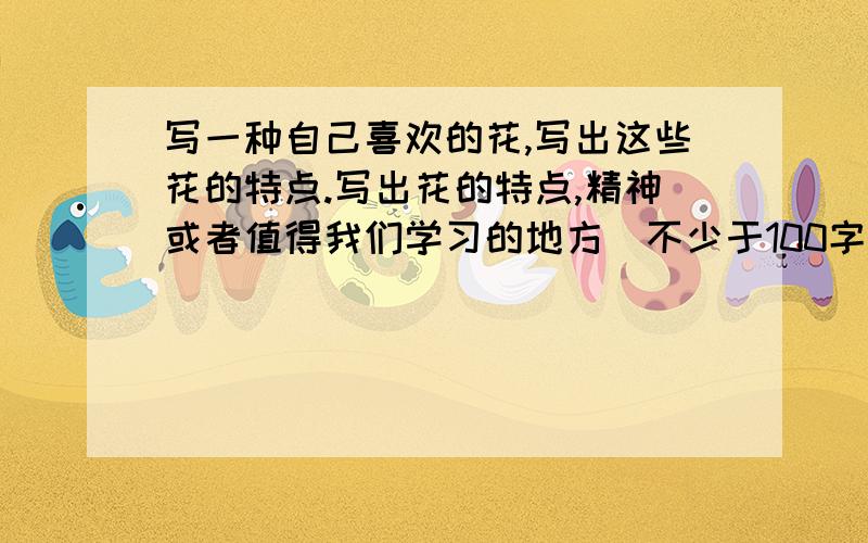 写一种自己喜欢的花,写出这些花的特点.写出花的特点,精神或者值得我们学习的地方（不少于100字）我是初中生,老师的要求.答得好我会追加50分.写的不够好的话明天抄行为规范的.抄一遍起