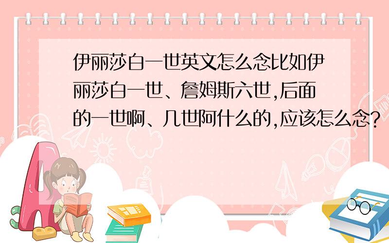 伊丽莎白一世英文怎么念比如伊丽莎白一世、詹姆斯六世,后面的一世啊、几世阿什么的,应该怎么念?