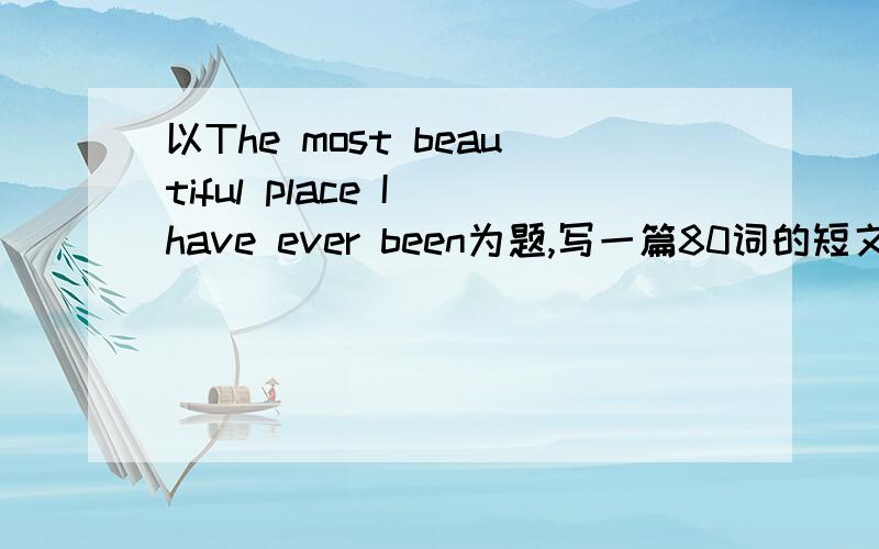 以The most beautiful place I have ever been为题,写一篇80词的短文.以The most beautiful place I have ever been为题,写一篇80词的短文.文章的开头部分已给出,要求完成其余部分.The most beautiful place I have ever been is