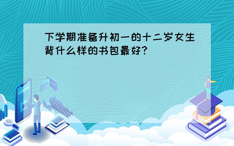 下学期准备升初一的十二岁女生背什么样的书包最好?