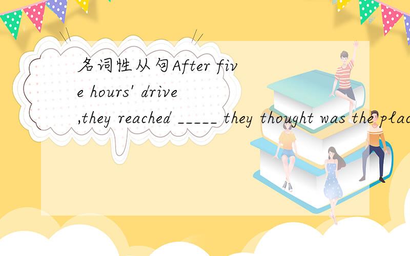 名词性从句After five hours' drive,they reached _____ they thought was the place they'd been dreaming of.A thatB where C whichD what