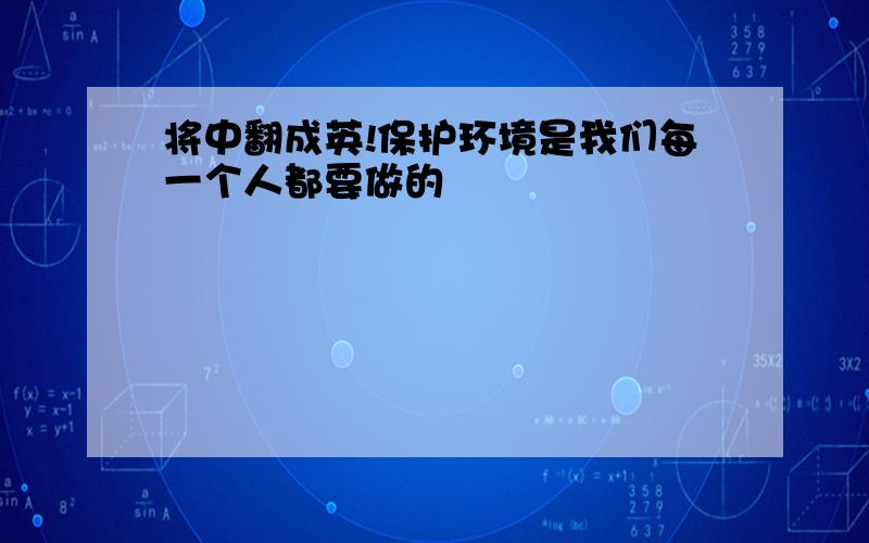 将中翻成英!保护环境是我们每一个人都要做的