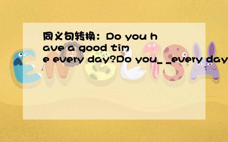 同义句转换：Do you have a good time every day?Do you_ _every day?每空一词