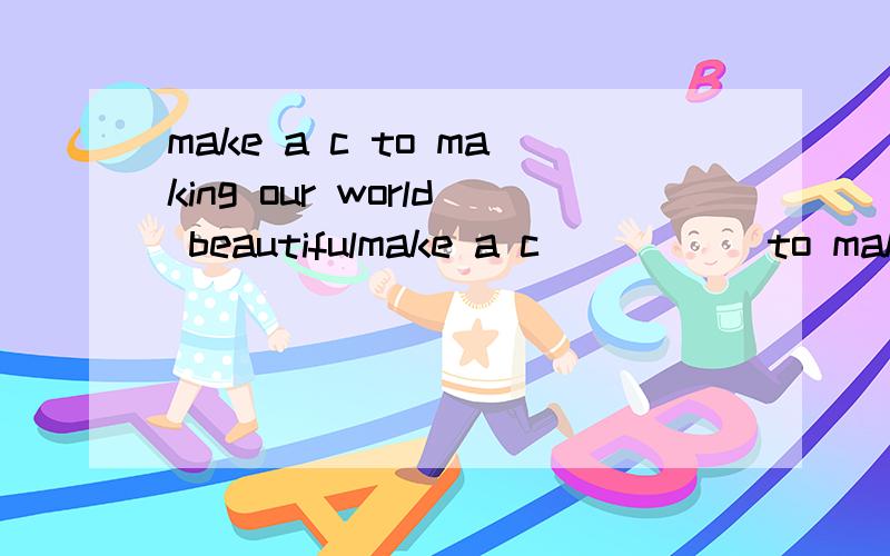 make a c to making our world beautifulmake a c_____ to making our world beautiful