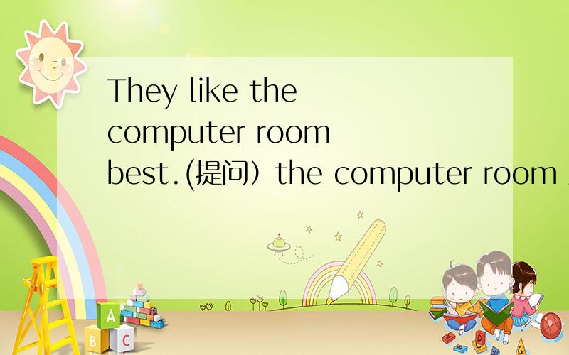 They like the computer room best.(提问）the computer room 对这句（ ）（ ）（ ）they like best?也许是格子出问题了,我也不知道,求各位仁兄解答一下