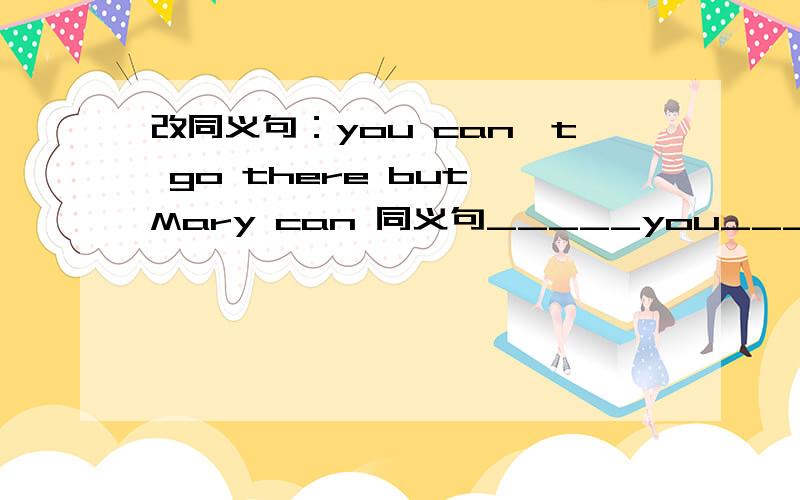 改同义句：you can't go there but Mary can 同义句_____you_______Mary can go there.